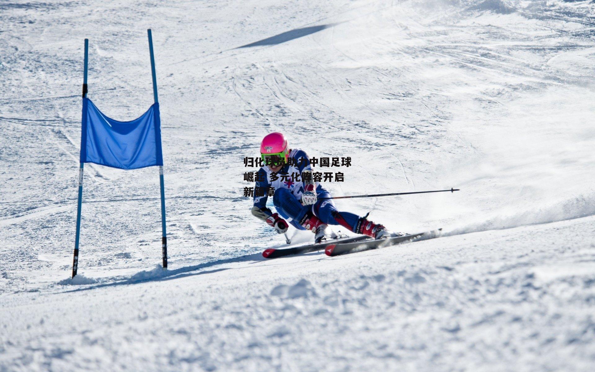 归化球员助力中国足球崛起 多元化阵容开启新篇章